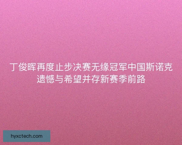 丁俊晖再度止步决赛无缘冠军中国斯诺克遗憾与希望并存新赛季前路