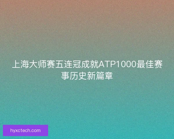 上海大师赛五连冠成就ATP1000最佳赛事历史新篇章