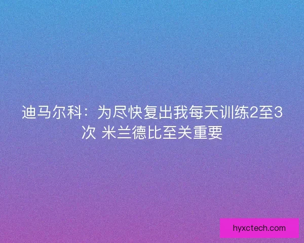 迪马尔科：为尽快复出我每天训练2至3次 米兰德比至关重要