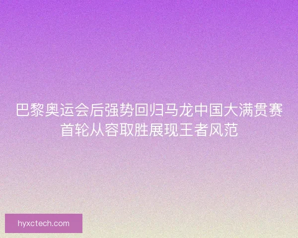 巴黎奥运会后强势回归马龙中国大满贯赛首轮从容取胜展现王者风范