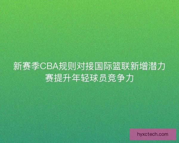新赛季CBA规则对接国际篮联新增潜力赛提升年轻球员竞争力