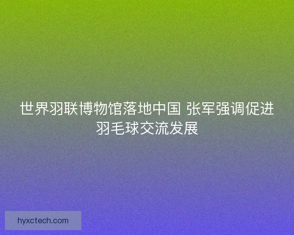 世界羽联博物馆落地中国 张军强调促进羽毛球交流发展