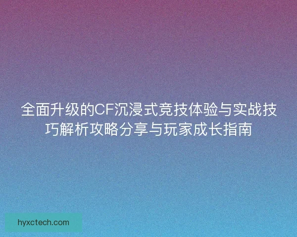 全面升级的CF沉浸式竞技体验与实战技巧解析攻略分享与玩家成长指南