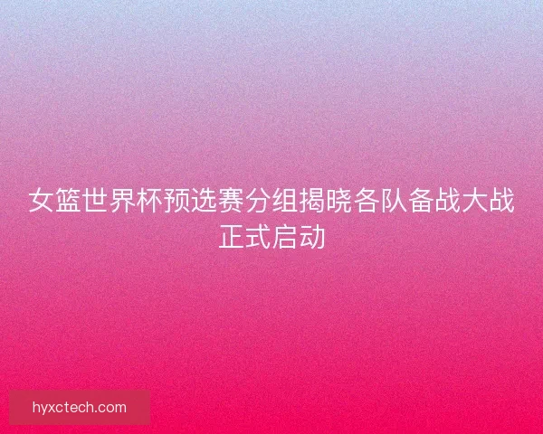 女篮世界杯预选赛分组揭晓各队备战大战正式启动