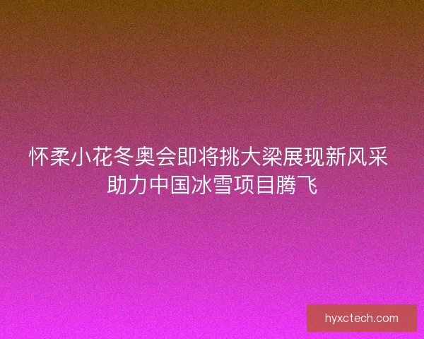 怀柔小花冬奥会即将挑大梁展现新风采 助力中国冰雪项目腾飞
