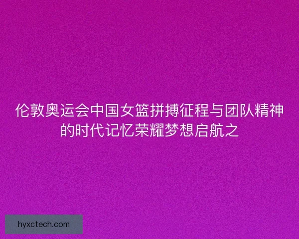 伦敦奥运会中国女篮拼搏征程与团队精神的时代记忆荣耀梦想启航之