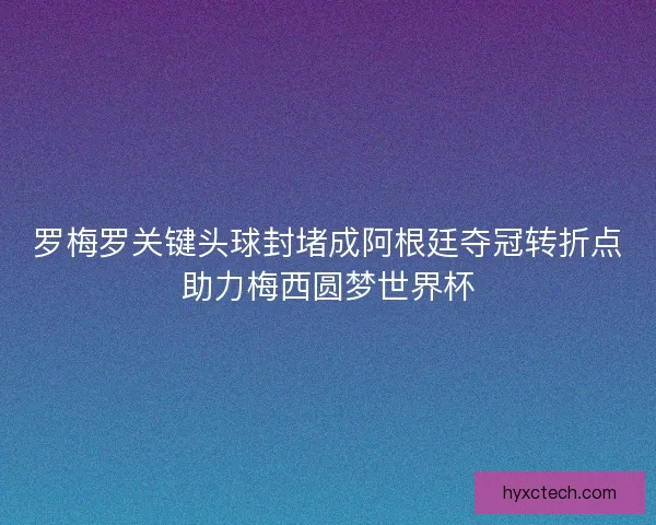 罗梅罗关键头球封堵成阿根廷夺冠转折点助力梅西圆梦世界杯