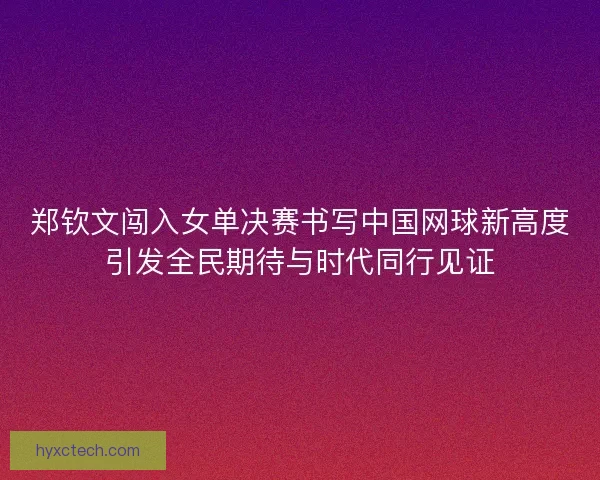 郑钦文闯入女单决赛书写中国网球新高度引发全民期待与时代同行见证