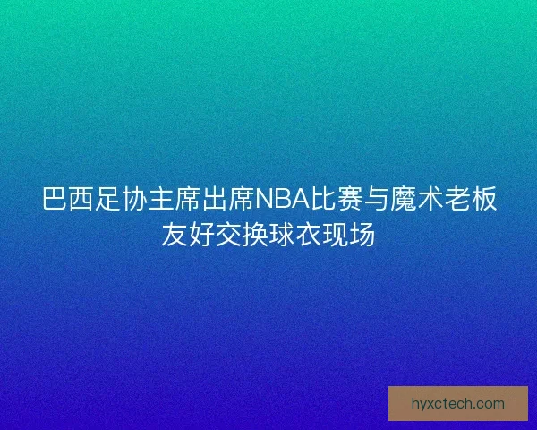 巴西足协主席出席NBA比赛与魔术老板友好交换球衣现场