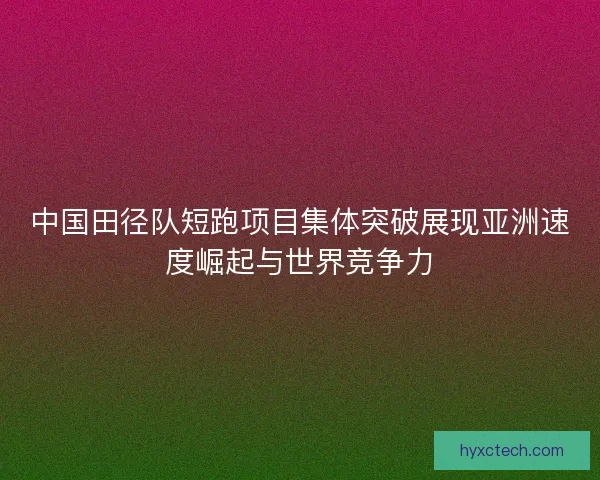中国田径队短跑项目集体突破展现亚洲速度崛起与世界竞争力