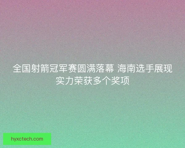 全国射箭冠军赛圆满落幕 海南选手展现实力荣获多个奖项