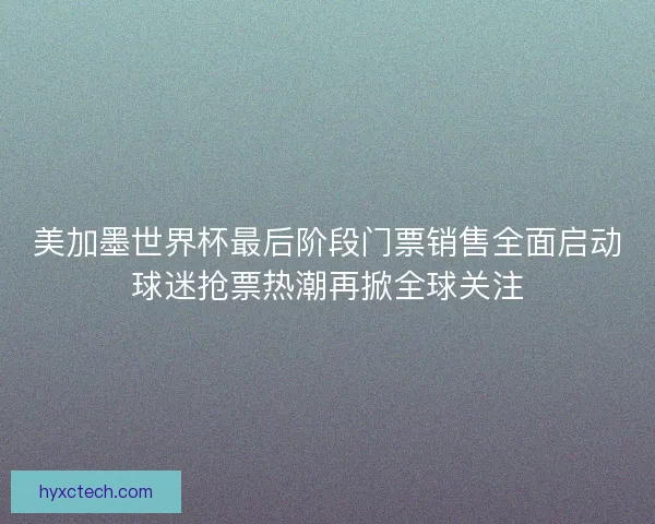 美加墨世界杯最后阶段门票销售全面启动球迷抢票热潮再掀全球关注